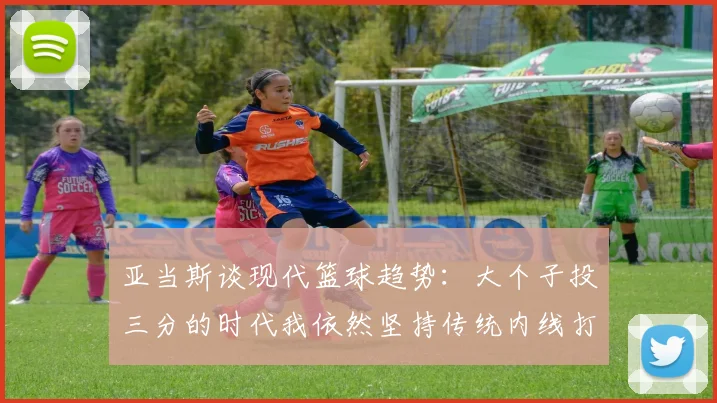 亚当斯谈现代篮球趋势：大个子投三分的时代我依然坚持传统内线打法