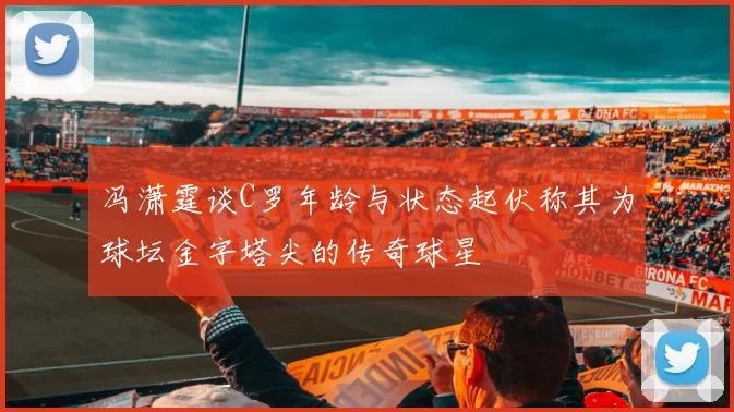 冯潇霆谈C罗年龄与状态起伏称其为球坛金字塔尖的传奇球星