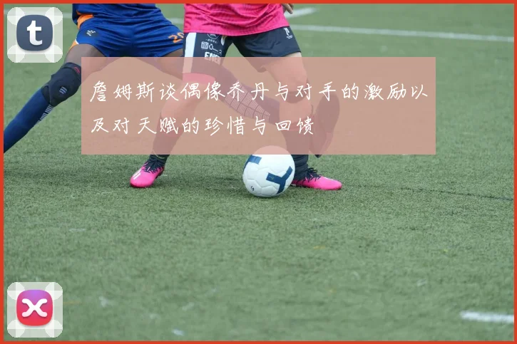 詹姆斯谈偶像乔丹与对手的激励以及对天赋的珍惜与回馈