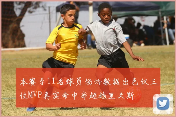 本赛季11名球员场均数据出色仅三位MVP真实命中率超越里夫斯