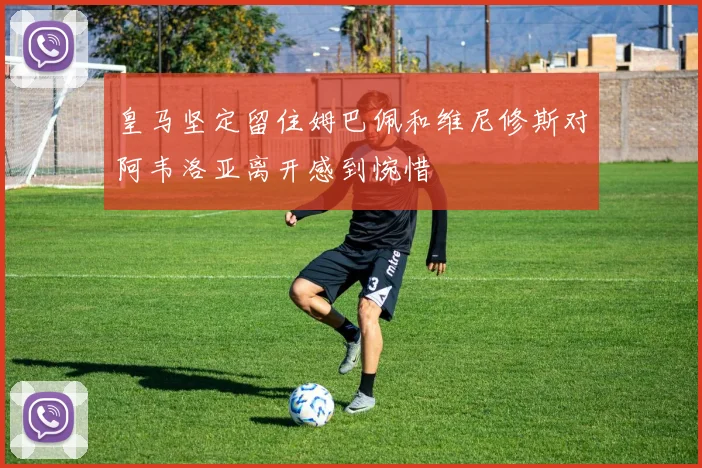 皇马坚定留住姆巴佩和维尼修斯对阿韦洛亚离开感到惋惜