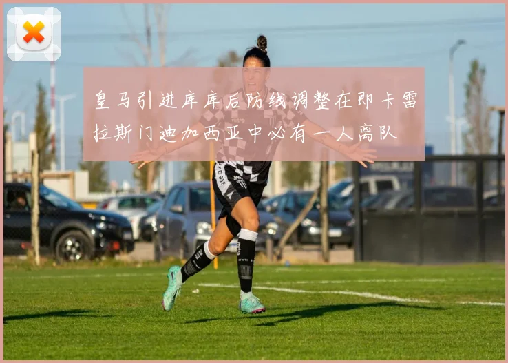 皇马引进库库后防线调整在即卡雷拉斯门迪加西亚中必有一人离队