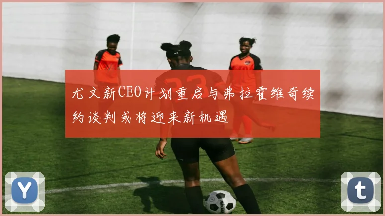 尤文新CEO计划重启与弗拉霍维奇续约谈判或将迎来新机遇