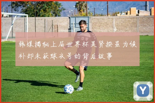 韩媒揭秘上届世界杯吴贤揆虽为候补却未获球衣号的背后故事