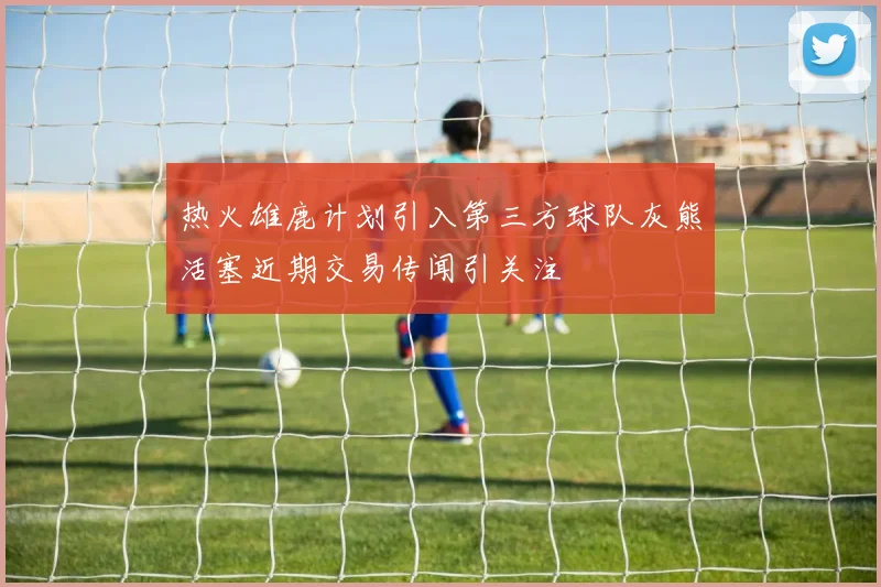 热火雄鹿计划引入第三方球队灰熊活塞近期交易传闻引关注