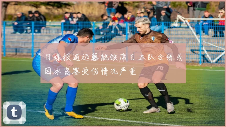 日媒报道远藤航缺席日本队合练或因冰岛赛受伤情况严重