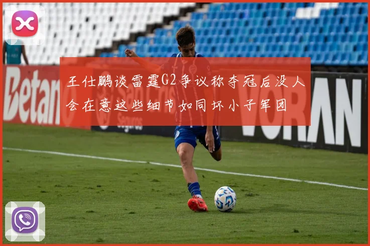 王仕鹏谈雷霆G2争议称夺冠后没人会在意这些细节如同坏小子军团