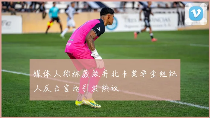 媒体人称林葳放弃北卡奖学金经纪人反击言论引发热议