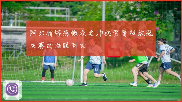 阿尔特塔感慨众名帅祝贺晋级欧冠决赛的温暖时刻