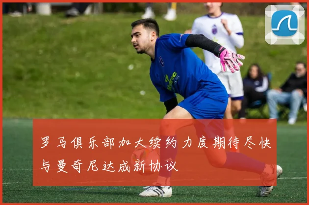 罗马俱乐部加大续约力度期待尽快与曼奇尼达成新协议