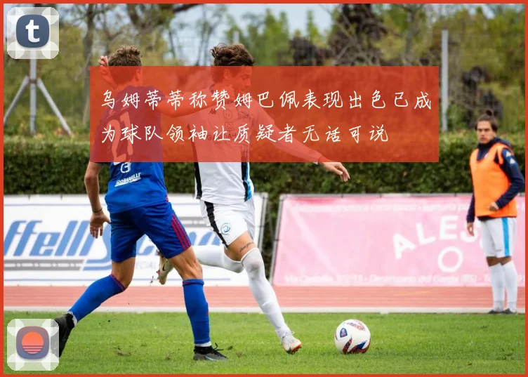 乌姆蒂蒂称赞姆巴佩表现出色已成为球队领袖让质疑者无话可说