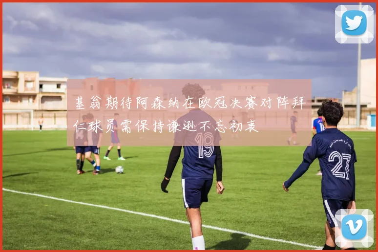 基翁期待阿森纳在欧冠决赛对阵拜仁球员需保持谦逊不忘初衷