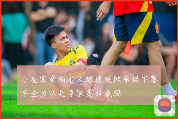 小孔塞桑向尤文球迷致歉承诺下赛季全力以赴争取更好表现