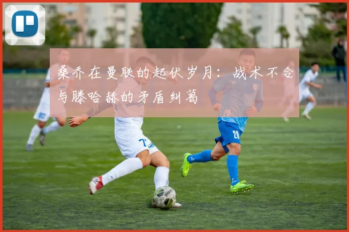 桑乔在曼联的起伏岁月：战术不合与滕哈赫的矛盾纠葛
