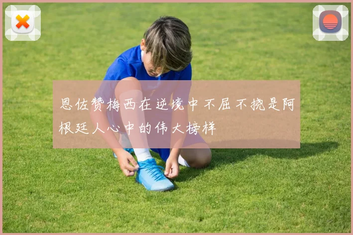 恩佐赞梅西在逆境中不屈不挠是阿根廷人心中的伟大榜样