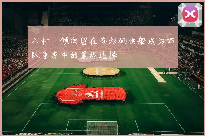 八村塁倾向留在洛杉矶快船成为四队争夺中的最终选择