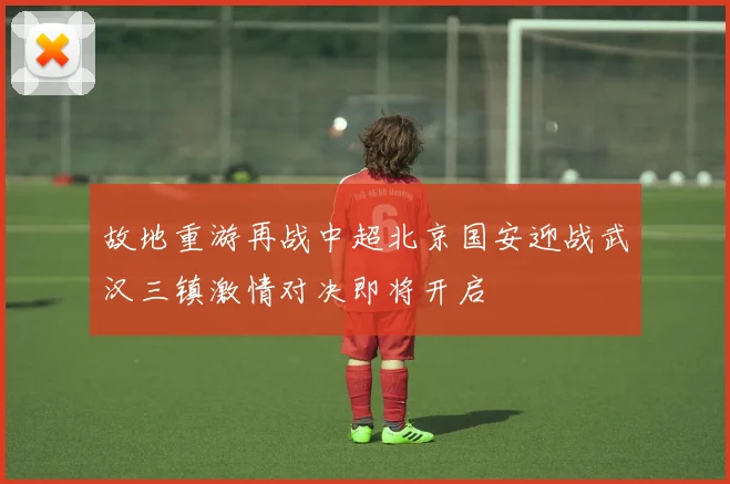 故地重游再战中超北京国安迎战武汉三镇激情对决即将开启