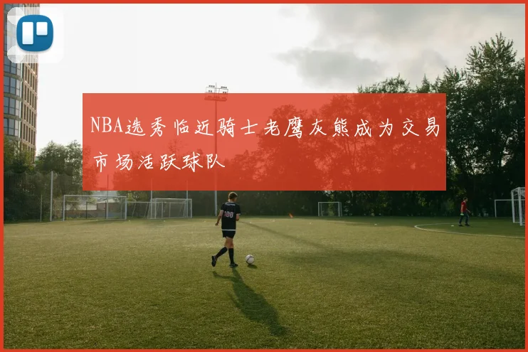 NBA选秀临近骑士老鹰灰熊成为交易市场活跃球队