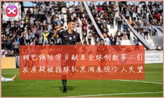 姆巴佩防守贡献度全球倒数第二引发质疑被指球队黑洞表现令人失望